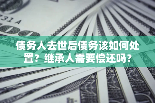 济南债务人去世后债务该如何处置？继承人需要偿还吗？