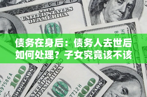济南债务在身后：债务人去世后如何处理？子女究竟该不该还钱？