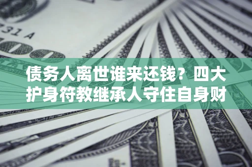 济南债务人离世谁来还钱？四大护身符教继承人守住自身财产