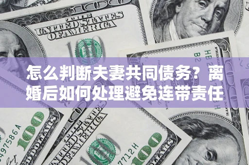 济南怎么判断夫妻共同债务？离婚后如何处理避免连带责任？